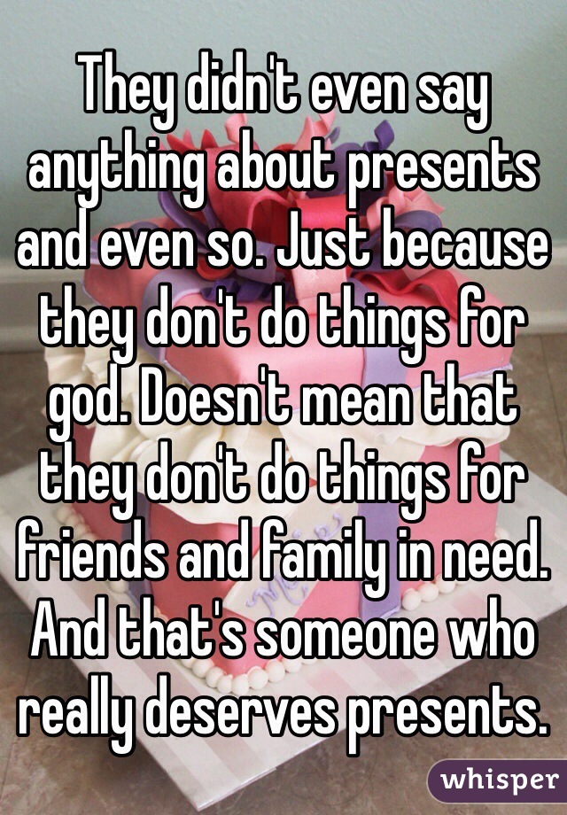 They didn't even say anything about presents and even so. Just because they don't do things for god. Doesn't mean that they don't do things for friends and family in need. And that's someone who really deserves presents. 