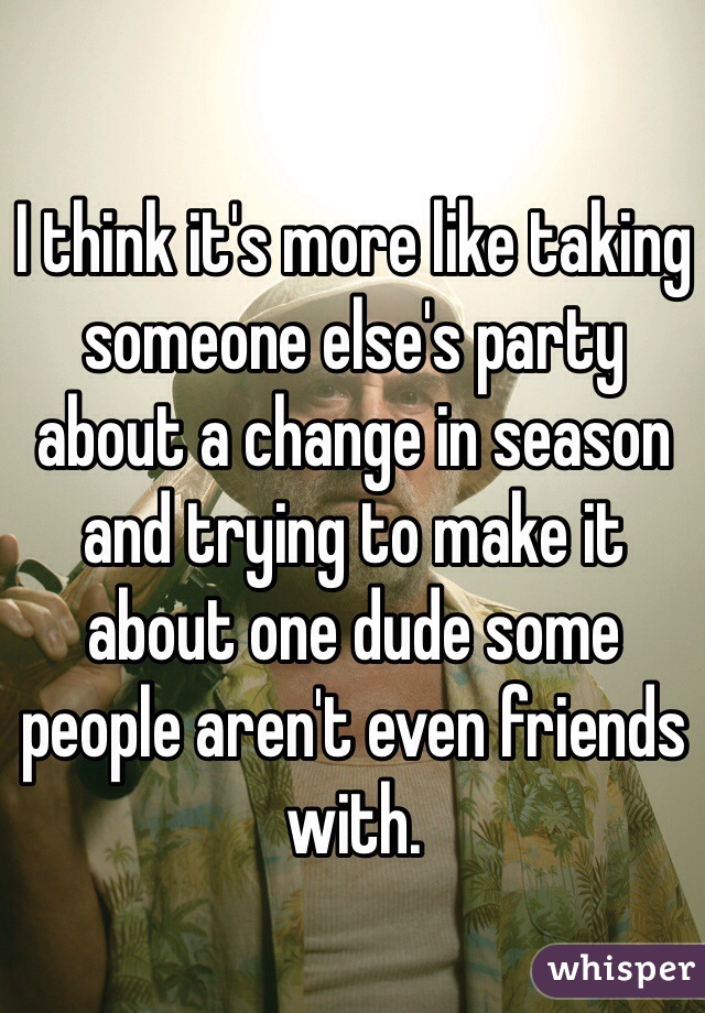 I think it's more like taking someone else's party about a change in season and trying to make it about one dude some people aren't even friends with.