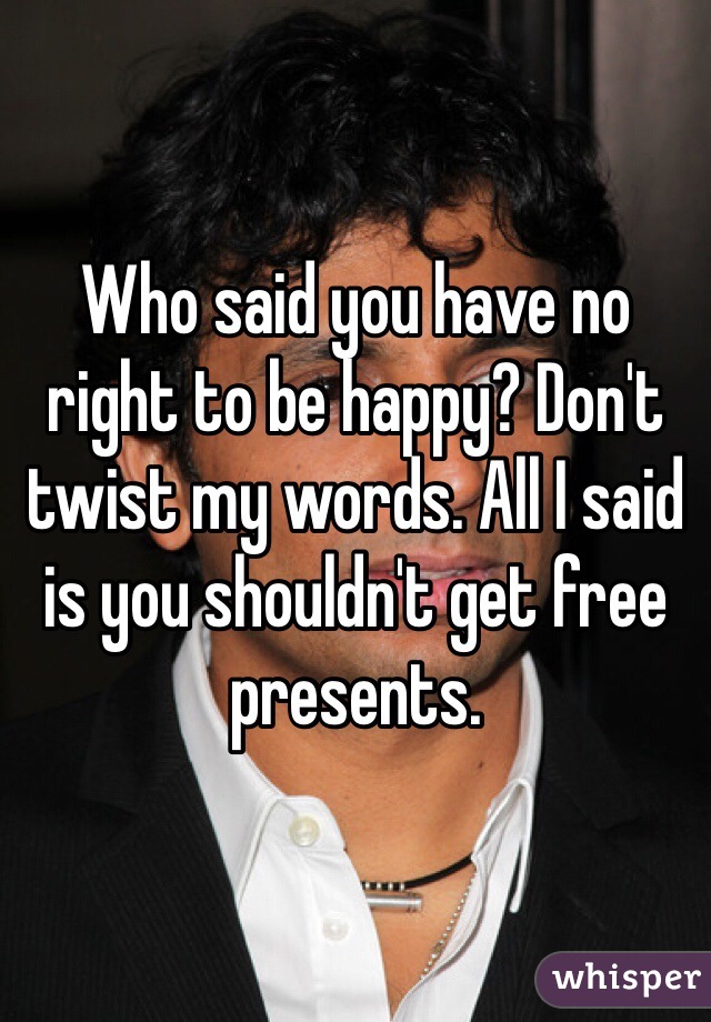 Who said you have no right to be happy? Don't twist my words. All I said is you shouldn't get free presents.