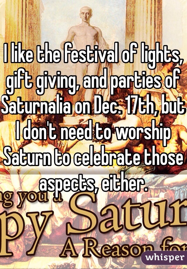 I like the festival of lights, gift giving, and parties of Saturnalia on Dec. 17th, but I don't need to worship Saturn to celebrate those aspects, either.