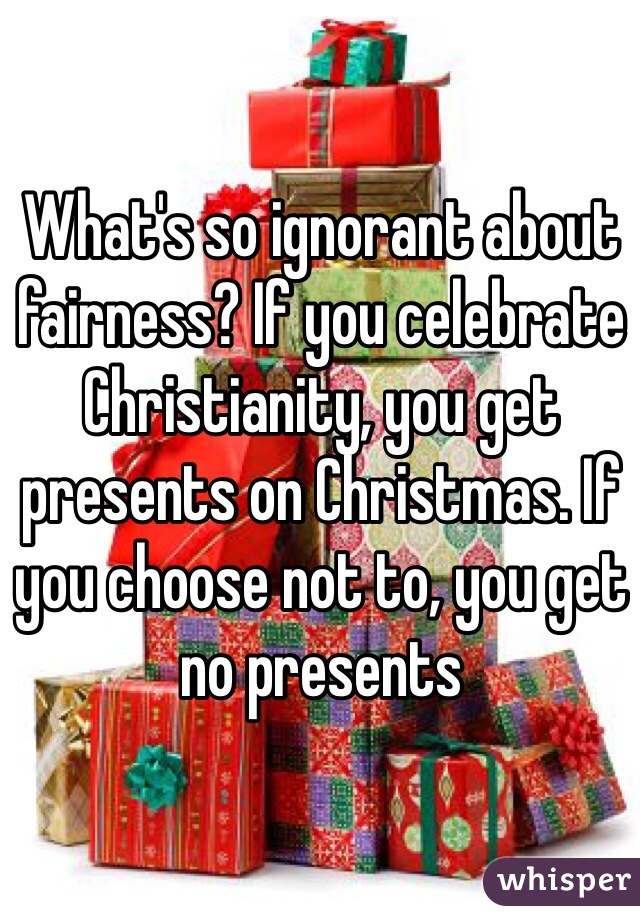 What's so ignorant about fairness? If you celebrate Christianity, you get presents on Christmas. If you choose not to, you get no presents