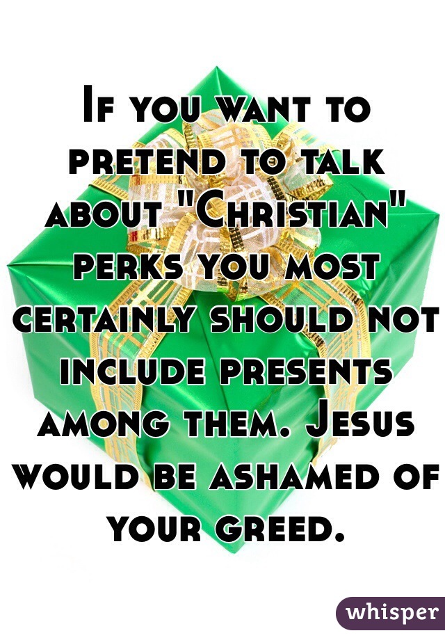 If you want to pretend to talk about "Christian" perks you most certainly should not include presents among them. Jesus would be ashamed of your greed.