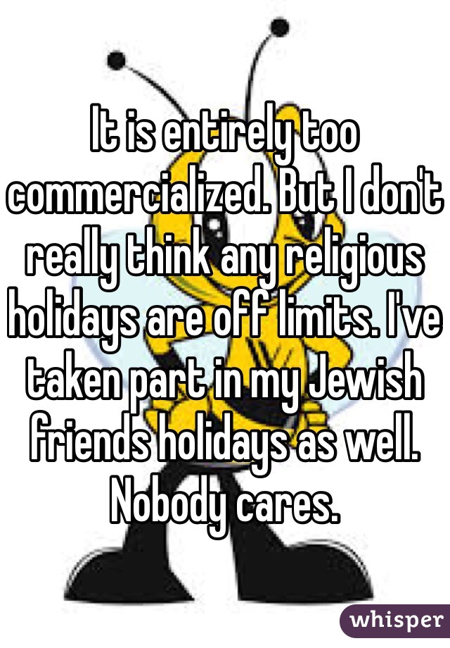 It is entirely too commercialized. But I don't really think any religious holidays are off limits. I've taken part in my Jewish friends holidays as well. Nobody cares. 