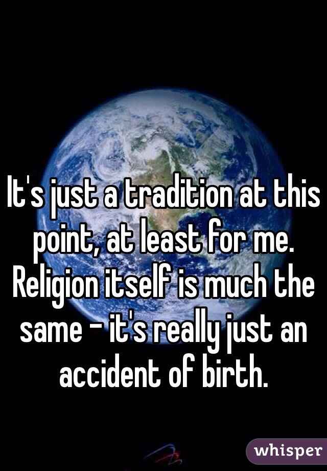 It's just a tradition at this point, at least for me. Religion itself is much the same - it's really just an accident of birth.