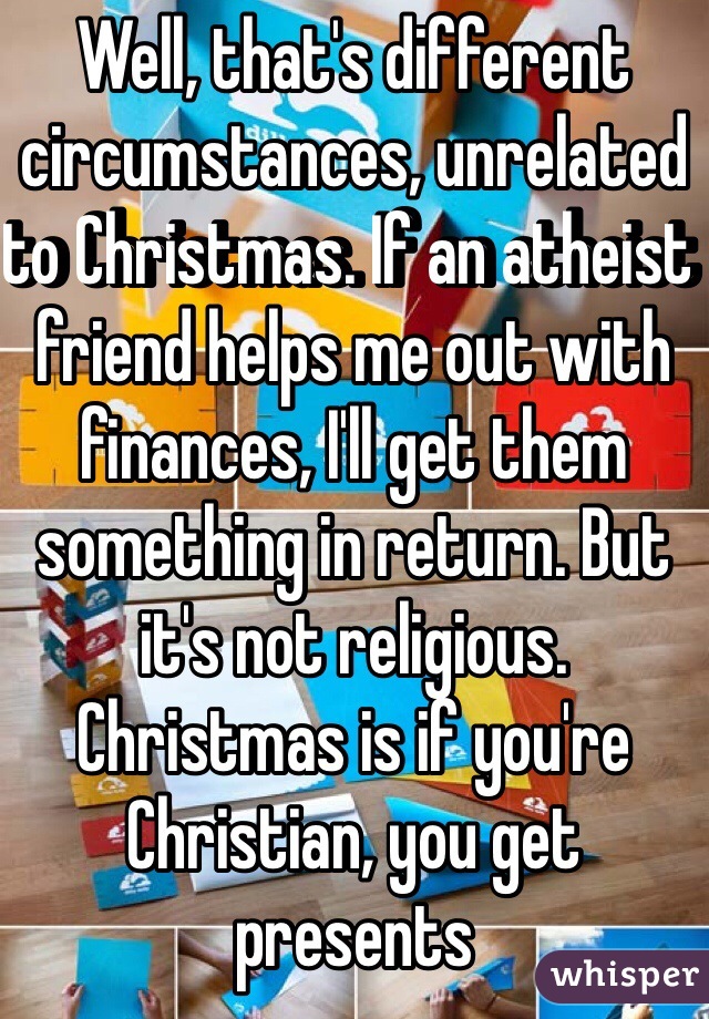 Well, that's different circumstances, unrelated to Christmas. If an atheist friend helps me out with finances, I'll get them something in return. But it's not religious. Christmas is if you're Christian, you get presents