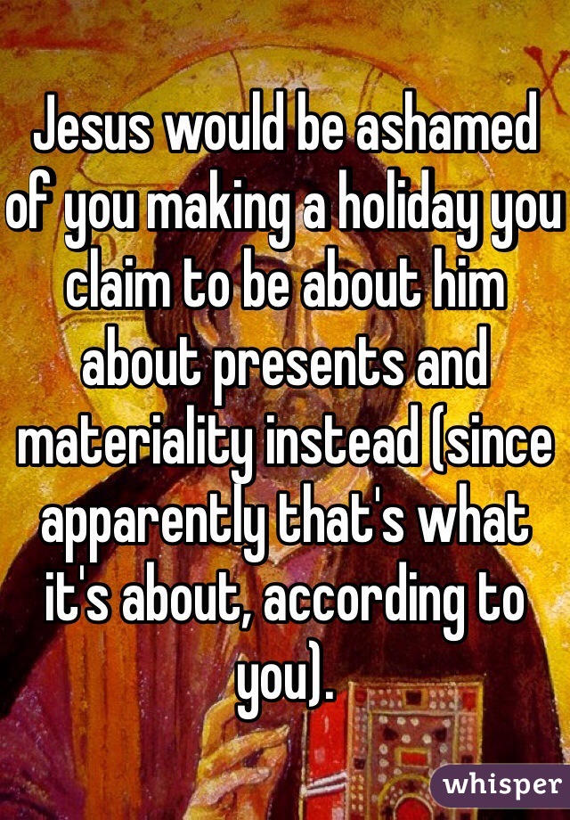 Jesus would be ashamed of you making a holiday you claim to be about him about presents and materiality instead (since apparently that's what it's about, according to you).