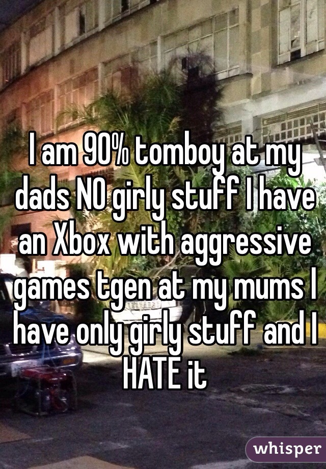 I am 90% tomboy at my dads NO girly stuff I have an Xbox with aggressive games tgen at my mums I have only girly stuff and I HATE it
