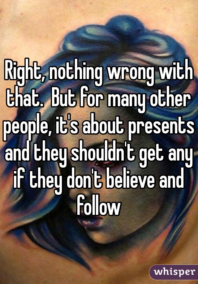 Right, nothing wrong with that.  But for many other people, it's about presents and they shouldn't get any if they don't believe and follow