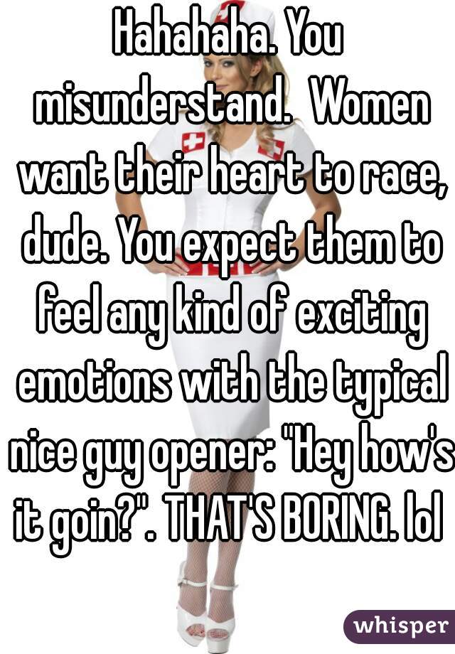 Hahahaha. You misunderstand.  Women want their heart to race, dude. You expect them to feel any kind of exciting emotions with the typical nice guy opener: "Hey how's it goin?". THAT'S BORING. lol 