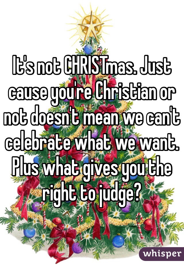 It's not CHRISTmas. Just cause you're Christian or not doesn't mean we can't celebrate what we want. Plus what gives you the right to judge? 