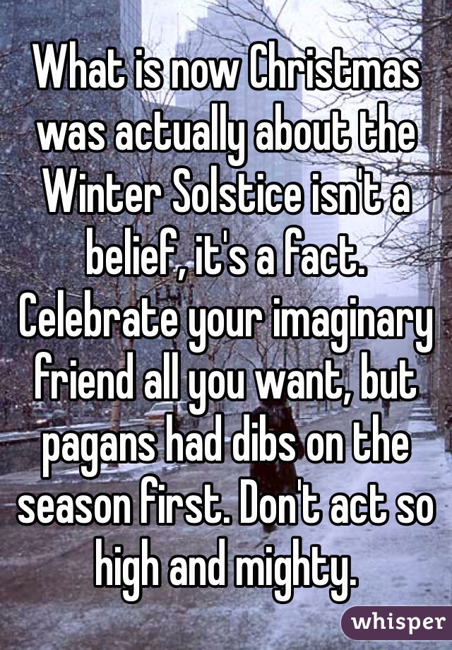 What is now Christmas was actually about the Winter Solstice isn't a belief, it's a fact. Celebrate your imaginary friend all you want, but pagans had dibs on the season first. Don't act so high and mighty.