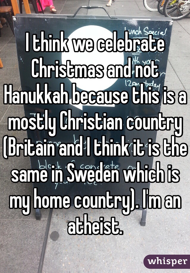 I think we celebrate Christmas and not Hanukkah because this is a mostly Christian country (Britain and I think it is the same in Sweden which is my home country). I'm an atheist.