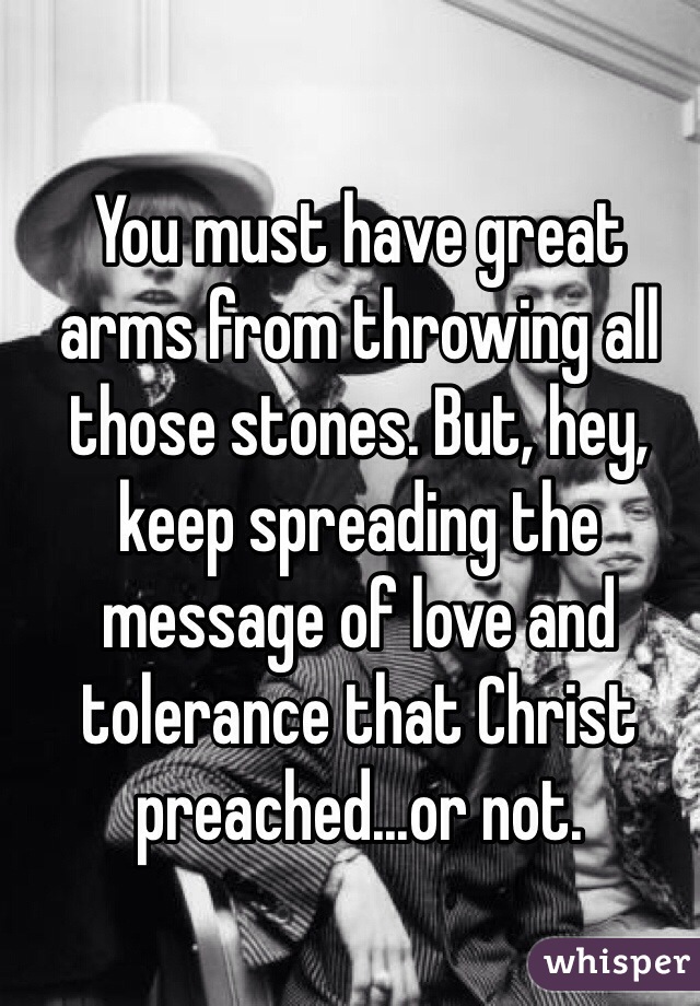 You must have great arms from throwing all those stones. But, hey, keep spreading the message of love and tolerance that Christ preached...or not.