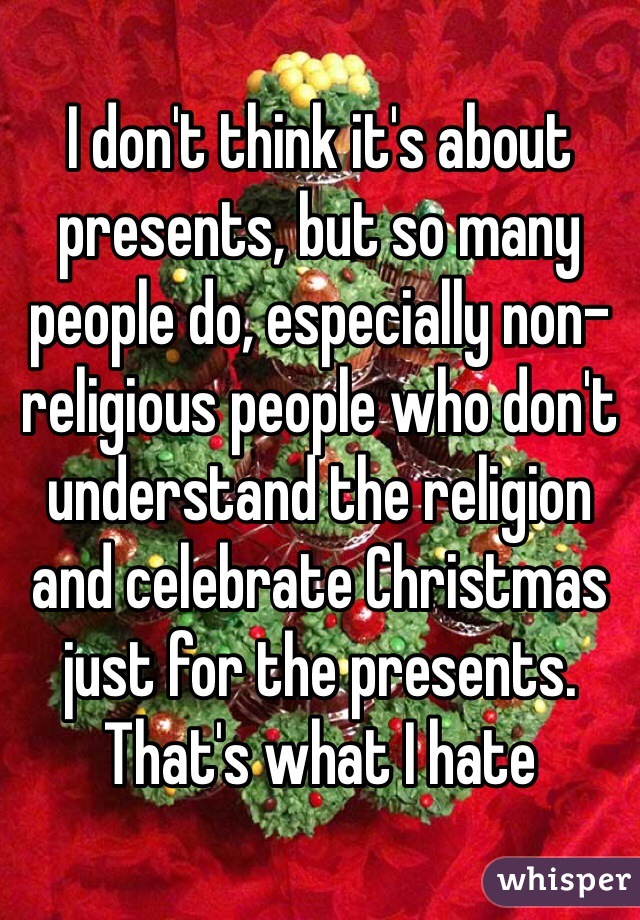 I don't think it's about presents, but so many people do, especially non-religious people who don't understand the religion and celebrate Christmas just for the presents. That's what I hate