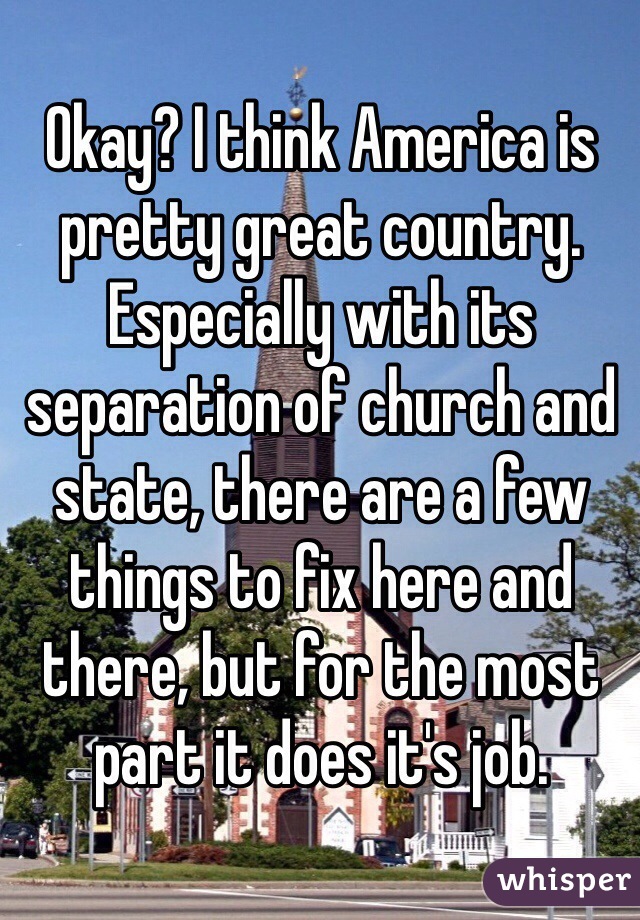 Okay? I think America is pretty great country. Especially with its separation of church and state, there are a few things to fix here and there, but for the most part it does it's job.