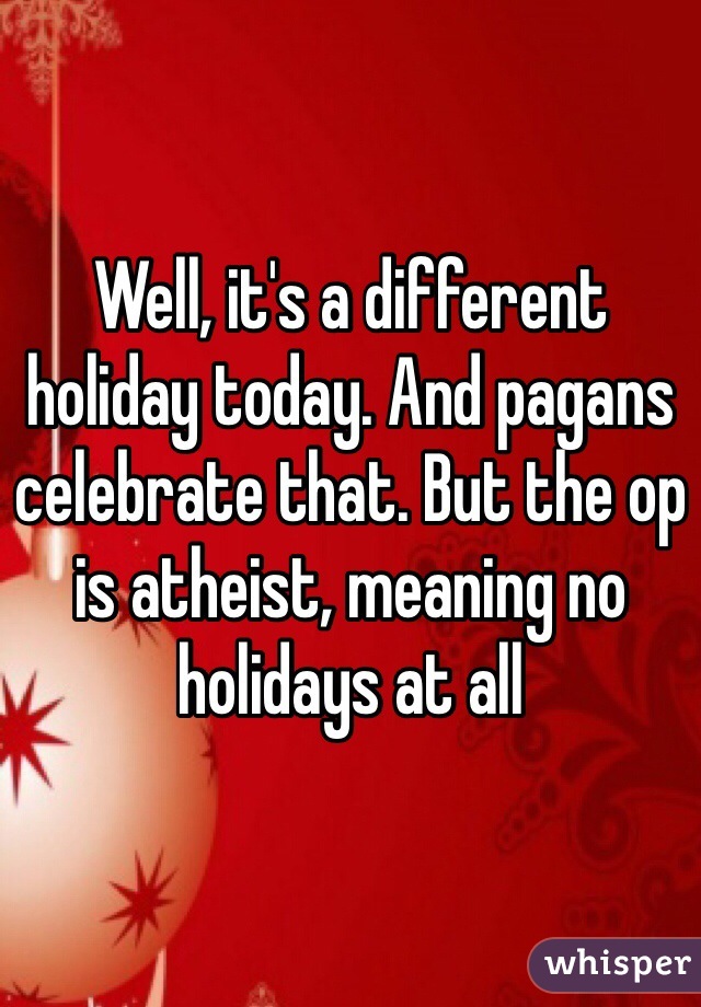 Well, it's a different holiday today. And pagans celebrate that. But the op is atheist, meaning no holidays at all