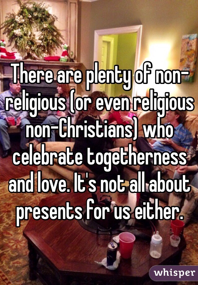 There are plenty of non-religious (or even religious non-Christians) who celebrate togetherness and love. It's not all about presents for us either.