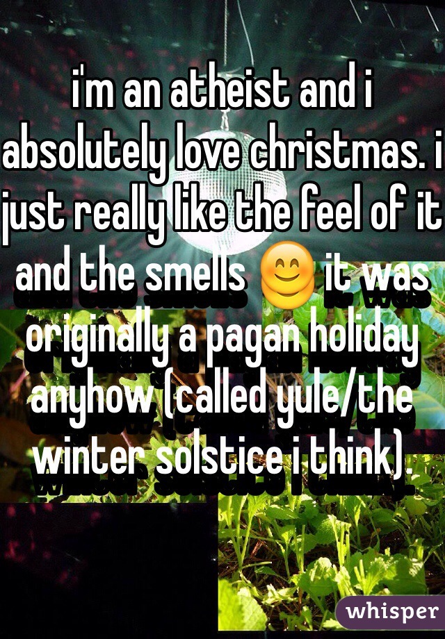 i'm an atheist and i absolutely love christmas. i just really like the feel of it and the smells 😊 it was originally a pagan holiday anyhow (called yule/the winter solstice i think).  