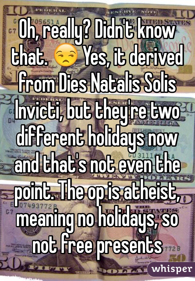 Oh, really? Didn't know that. 😒 Yes, it derived from Dies Natalis Solis Invicti, but they're two different holidays now and that's not even the point. The op is atheist, meaning no holidays, so not free presents