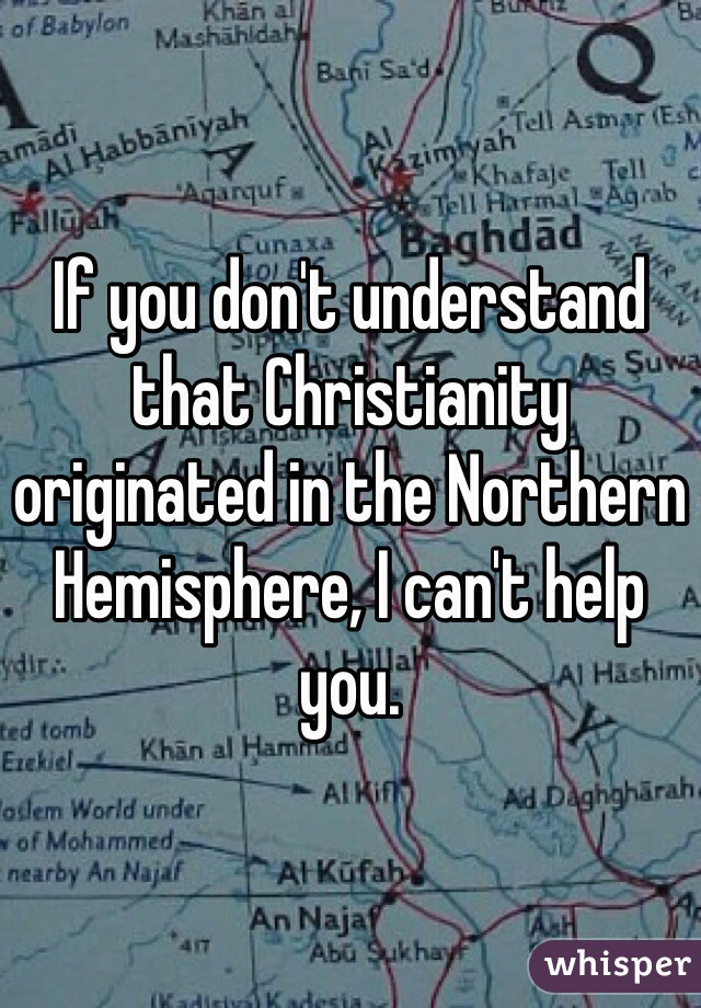 If you don't understand that Christianity originated in the Northern Hemisphere, I can't help you.