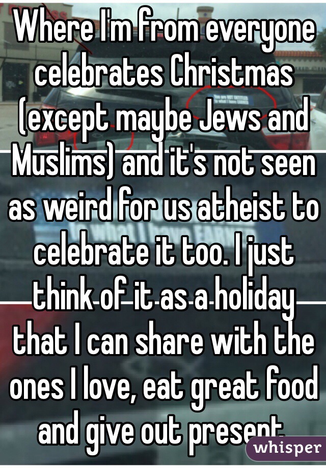 Where I'm from everyone celebrates Christmas (except maybe Jews and Muslims) and it's not seen as weird for us atheist to celebrate it too. I just think of it as a holiday that I can share with the ones I love, eat great food and give out present.