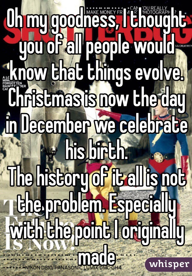 Oh my goodness, I thought you of all people would know that things evolve. Christmas is now the day in December we celebrate his birth. 
The history of it all is not the problem. Especially with the point I originally made 