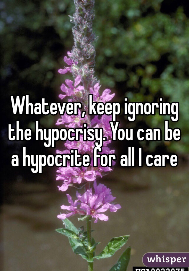 Whatever, keep ignoring the hypocrisy. You can be a hypocrite for all I care