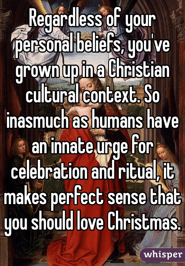 Regardless of your personal beliefs, you've grown up in a Christian cultural context. So inasmuch as humans have an innate urge for celebration and ritual, it makes perfect sense that you should love Christmas.