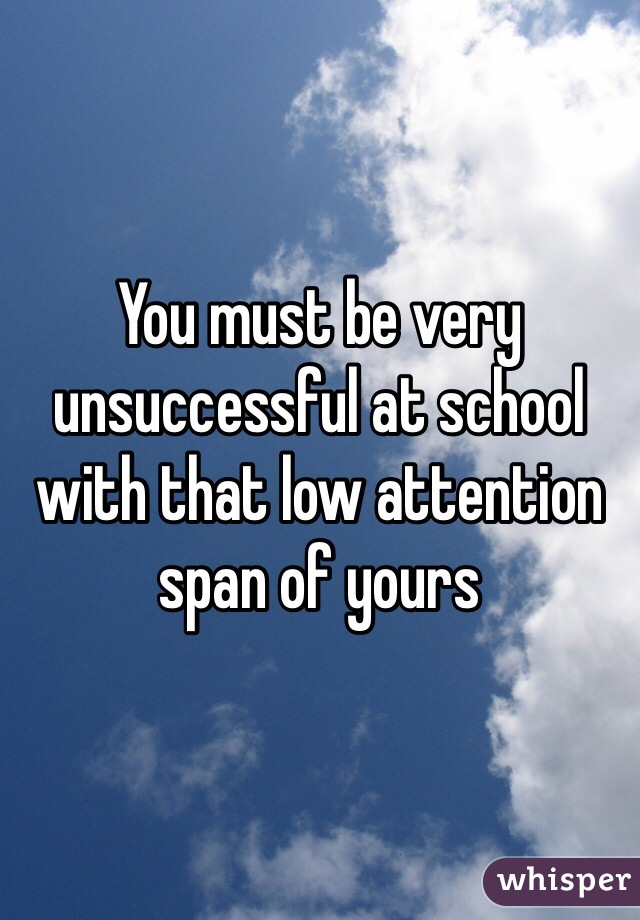 You must be very unsuccessful at school with that low attention span of yours