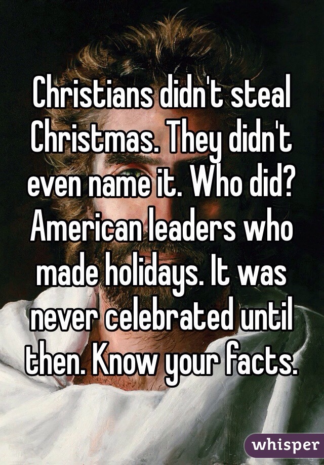 Christians didn't steal Christmas. They didn't even name it. Who did? American leaders who made holidays. It was never celebrated until then. Know your facts. 