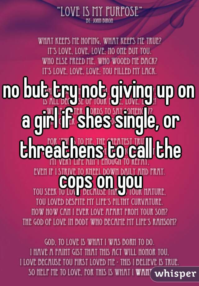 no but try not giving up on a girl if shes single, or threathens to call the cops on you