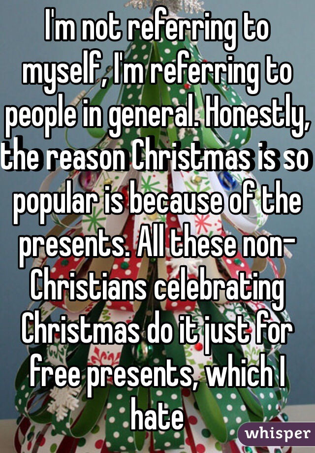 I'm not referring to myself, I'm referring to people in general. Honestly, the reason Christmas is so popular is because of the presents. All these non-Christians celebrating Christmas do it just for free presents, which I hate