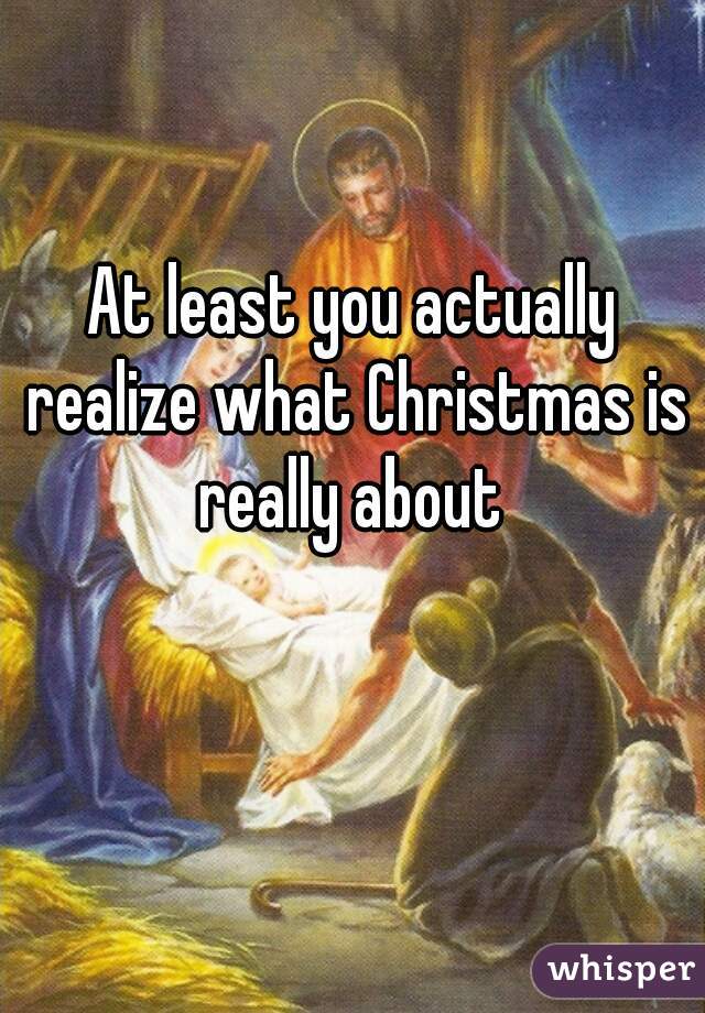 At least you actually realize what Christmas is really about 