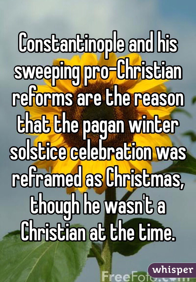 Constantinople and his sweeping pro-Christian reforms are the reason that the pagan winter solstice celebration was reframed as Christmas, though he wasn't a Christian at the time. 