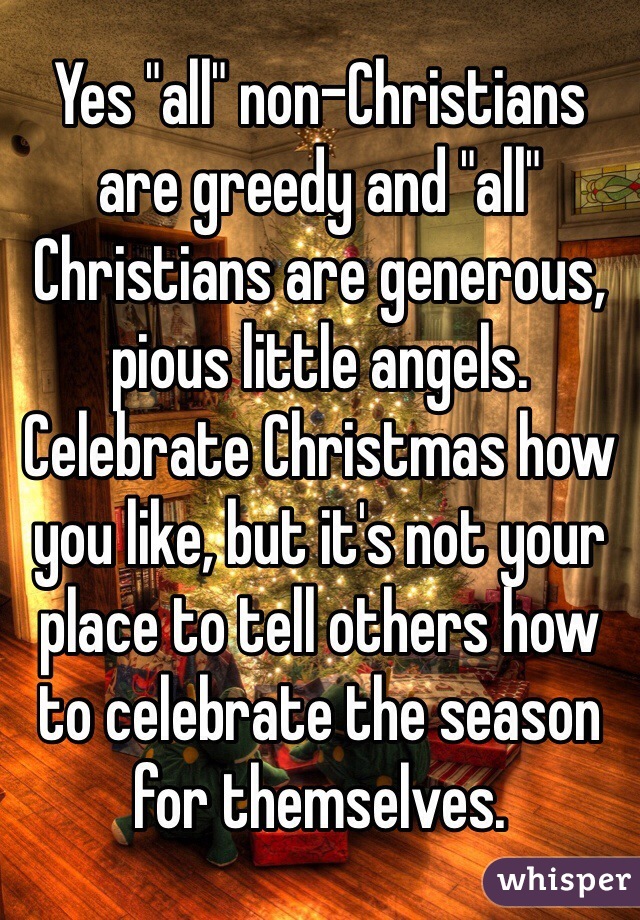 Yes "all" non-Christians are greedy and "all" Christians are generous, pious little angels. Celebrate Christmas how you like, but it's not your place to tell others how to celebrate the season for themselves.