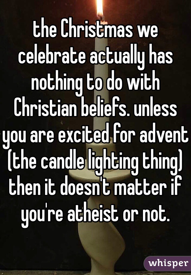 the Christmas we celebrate actually has nothing to do with Christian beliefs. unless you are excited for advent (the candle lighting thing) then it doesn't matter if you're atheist or not. 