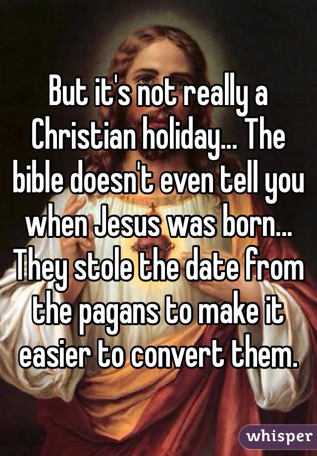 But it's not really a Christian holiday... The bible doesn't even tell you when Jesus was born... They stole the date from the pagans to make it easier to convert them.