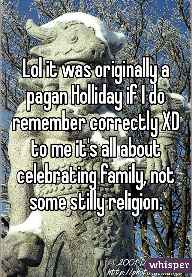 Lol it was originally a pagan Holliday if I do remember correctly XD to me it's all about celebrating family, not some stilly religion. 