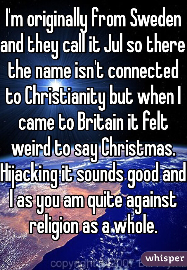 I'm originally from Sweden and they call it Jul so there the name isn't connected to Christianity but when I came to Britain it felt weird to say Christmas. Hijacking it sounds good and I as you am quite against religion as a whole.