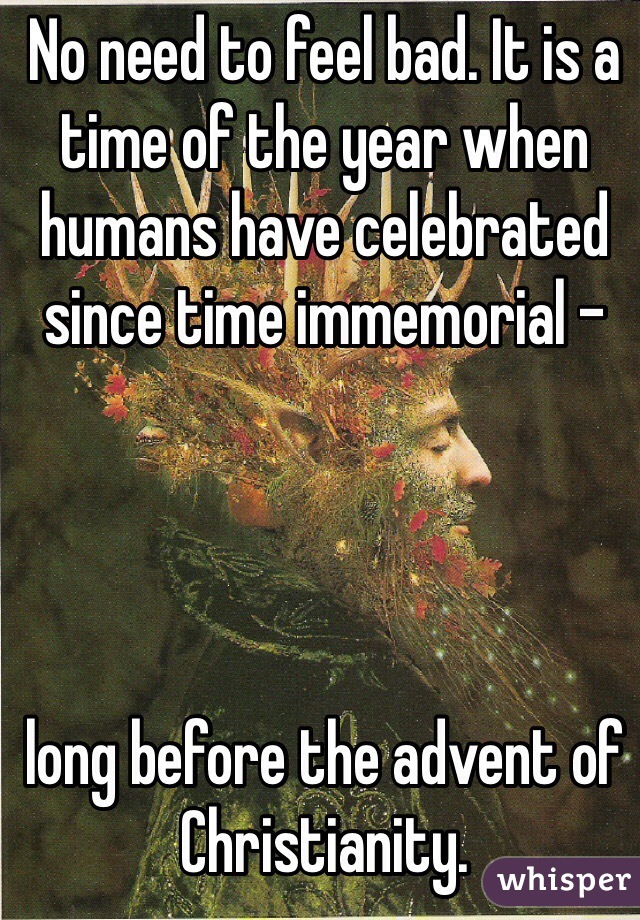 No need to feel bad. It is a time of the year when humans have celebrated since time immemorial - 




long before the advent of Christianity.