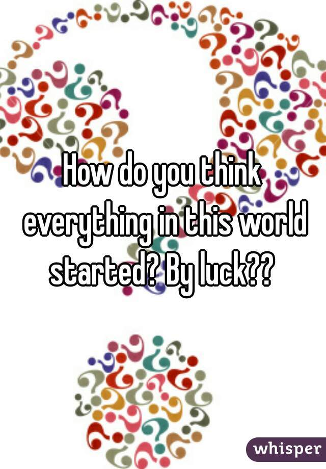 How do you think everything in this world started? By luck?? 