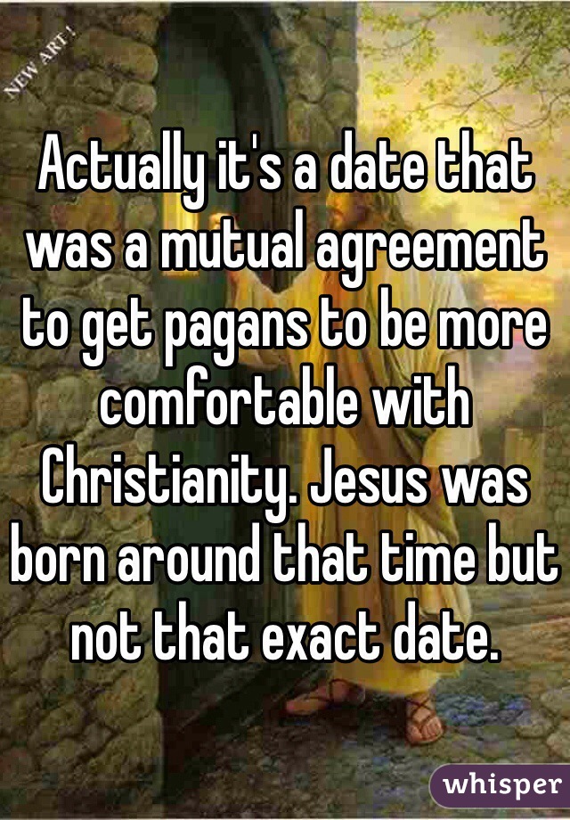 Actually it's a date that was a mutual agreement to get pagans to be more comfortable with Christianity. Jesus was born around that time but not that exact date.