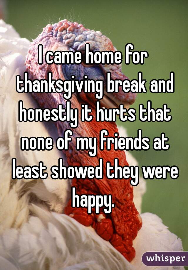 I came home for thanksgiving break and honestly it hurts that none of my friends at least showed they were happy. 