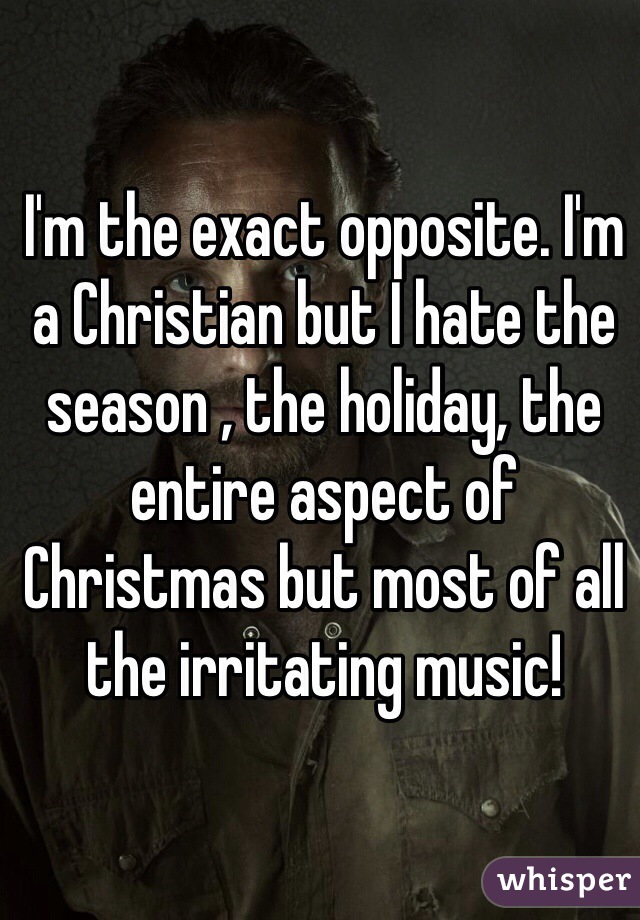 I'm the exact opposite. I'm a Christian but I hate the season , the holiday, the entire aspect of Christmas but most of all the irritating music!