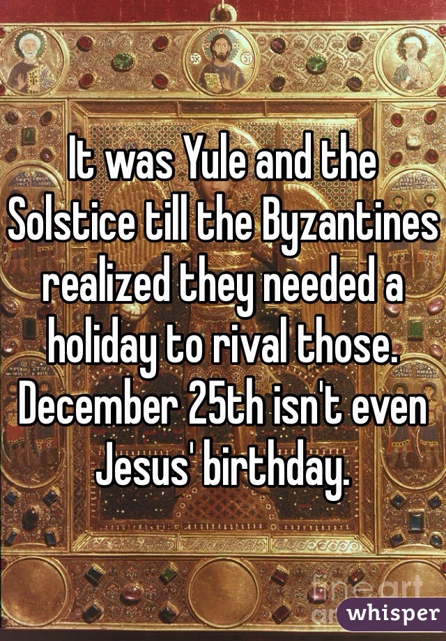 It was Yule and the Solstice till the Byzantines realized they needed a holiday to rival those. December 25th isn't even Jesus' birthday. 