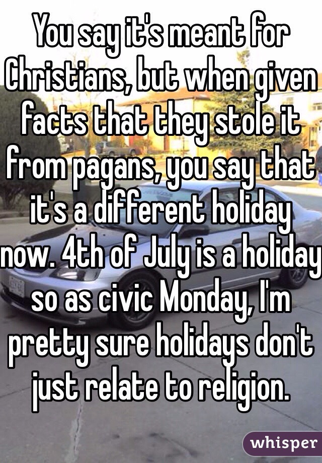 You say it's meant for Christians, but when given facts that they stole it from pagans, you say that it's a different holiday now. 4th of July is a holiday so as civic Monday, I'm pretty sure holidays don't just relate to religion.