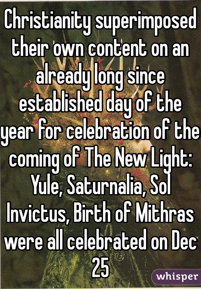 Christianity superimposed their own content on an already long since established day of the year for celebration of the coming of The New Light: Yule, Saturnalia, Sol Invictus, Birth of Mithras were all celebrated on Dec 25