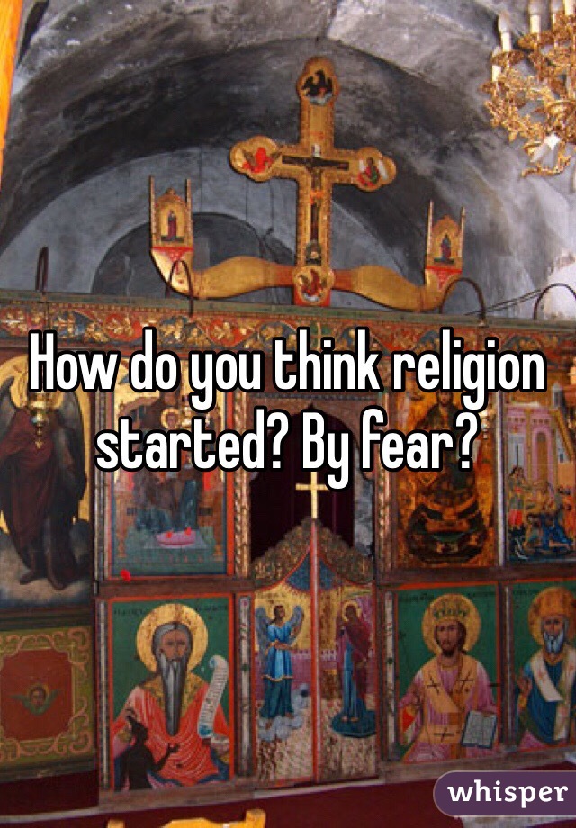 How do you think religion started? By fear?