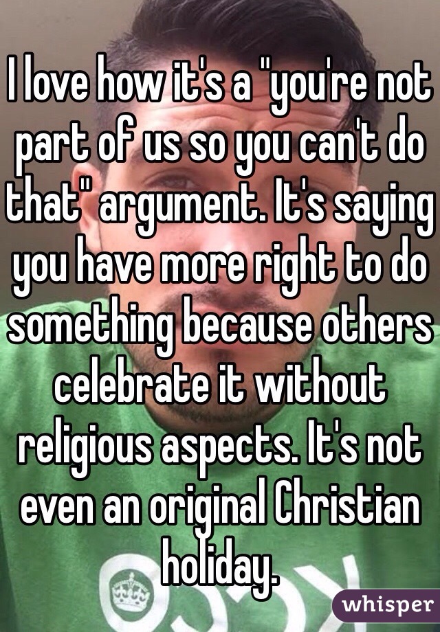 I love how it's a "you're not part of us so you can't do that" argument. It's saying you have more right to do something because others celebrate it without religious aspects. It's not even an original Christian holiday.