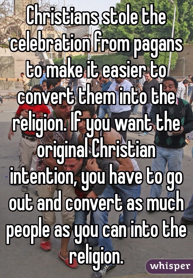 Christians stole the celebration from pagans to make it easier to convert them into the religion. If you want the original Christian intention, you have to go out and convert as much people as you can into the religion.